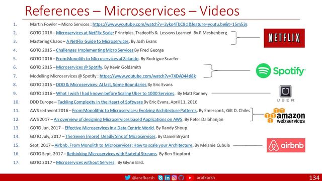 @arafkarsh arafkarsh
References – Microservices – Videos
134
1. Martin Fowler – Micro Services : https://www.youtube.com/watch?v=2yko4TbC8cI&feature=youtu.be&t=15m53s
2. GOTO 2016 – Microservices at NetFlix Scale: Principles, Tradeoffs & Lessons Learned. By R Meshenberg
3. Mastering Chaos – A NetFlix Guide to Microservices. By Josh Evans
4. GOTO 2015 – Challenges Implementing Micro Services By Fred George
5. GOTO 2016 – From Monolith to Microservices at Zalando. By Rodrigue Scaefer
6. GOTO 2015 – Microservices @ Spotify. By Kevin Goldsmith
7. Modelling Microservices @ Spotify : https://www.youtube.com/watch?v=7XDA044tl8k
8. GOTO 2015 – DDD & Microservices: At last, Some Boundaries By Eric Evans
9. GOTO 2016 – What I wish I had known before Scaling Uber to 1000 Services. By Matt Ranney
10. DDD Europe – Tackling Complexity in the Heart of Software By Eric Evans, April 11, 2016
11. AWS re:Invent 2016 – From Monolithic to Microservices: Evolving Architecture Patterns. By Emerson L, Gilt D. Chiles
12. AWS 2017 – An overview of designing Microservices based Applications on AWS. By Peter Dalbhanjan
13. GOTO Jun, 2017 – Effective Microservices in a Data Centric World. By Randy Shoup.
14. GOTO July, 2017 – The Seven (more) Deadly Sins of Microservices. By Daniel Bryant
15. Sept, 2017 – Airbnb, From Monolith to Microservices: How to scale your Architecture. By Melanie Cubula
16. GOTO Sept, 2017 – Rethinking Microservices with Stateful Streams. By Ben Stopford.
17. GOTO 2017 – Microservices without Servers. By Glynn Bird.
