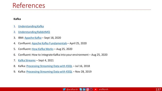 @arafkarsh arafkarsh
References
137
Kafka
1. Understanding Kafka
2. Understanding RabbitMQ
3. IBM: Apache Kafka – Sept 18, 2020
4. Confluent: Apache Kafka Fundamentals – April 25, 2020
5. Confluent: How Kafka Works – Aug 25, 2020
6. Confluent: How to integrate Kafka into your environment – Aug 25, 2020
7. Kafka Streams – Sept 4, 2021
8. Kafka: Processing Streaming Data with KSQL – Jul 16, 2018
9. Kafka: Processing Streaming Data with KSQL – Nov 28, 2019
