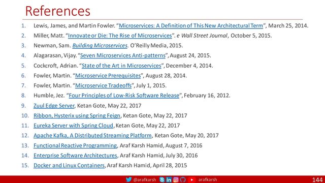 @arafkarsh arafkarsh
References
144
1. Lewis, James, and Martin Fowler. “Microservices: A Definition of This New Architectural Term”, March 25, 2014.
2. Miller, Matt. “Innovate or Die: The Rise of Microservices”. e Wall Street Journal, October 5, 2015.
3. Newman, Sam. Building Microservices. O’Reilly Media, 2015.
4. Alagarasan, Vijay. “Seven Microservices Anti-patterns”, August 24, 2015.
5. Cockcroft, Adrian. “State of the Art in Microservices”, December 4, 2014.
6. Fowler, Martin. “Microservice Prerequisites”, August 28, 2014.
7. Fowler, Martin. “Microservice Tradeoffs”, July 1, 2015.
8. Humble, Jez. “Four Principles of Low-Risk Software Release”, February 16, 2012.
9. Zuul Edge Server, Ketan Gote, May 22, 2017
10. Ribbon, Hysterix using Spring Feign, Ketan Gote, May 22, 2017
11. Eureka Server with Spring Cloud, Ketan Gote, May 22, 2017
12. Apache Kafka, A Distributed Streaming Platform, Ketan Gote, May 20, 2017
13. Functional Reactive Programming, Araf Karsh Hamid, August 7, 2016
14. Enterprise Software Architectures, Araf Karsh Hamid, July 30, 2016
15. Docker and Linux Containers, Araf Karsh Hamid, April 28, 2015
