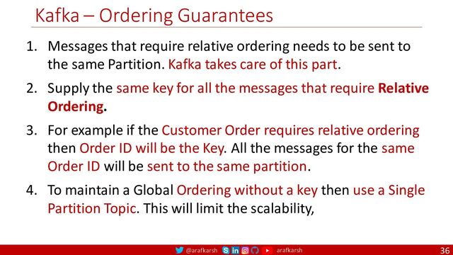 @arafkarsh arafkarsh
Kafka – Ordering Guarantees
36
1. Messages that require relative ordering needs to be sent to
the same Partition. Kafka takes care of this part.
2. Supply the same key for all the messages that require Relative
Ordering.
3. For example if the Customer Order requires relative ordering
then Order ID will be the Key. All the messages for the same
Order ID will be sent to the same partition.
4. To maintain a Global Ordering without a key then use a Single
Partition Topic. This will limit the scalability,
