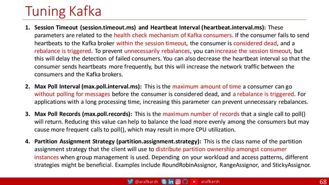 @arafkarsh arafkarsh
Tuning Kafka
68
1. Session Timeout (session.timeout.ms) and Heartbeat Interval (heartbeat.interval.ms): These
parameters are related to the health check mechanism of Kafka consumers. If the consumer fails to send
heartbeats to the Kafka broker within the session timeout, the consumer is considered dead, and a
rebalance is triggered. To prevent unnecessarily rebalances, you can increase the session timeout, but
this will delay the detection of failed consumers. You can also decrease the heartbeat interval so that the
consumer sends heartbeats more frequently, but this will increase the network traffic between the
consumers and the Kafka brokers.
2. Max Poll Interval (max.poll.interval.ms): This is the maximum amount of time a consumer can go
without polling for messages before the consumer is considered dead, and a rebalance is triggered. For
applications with a long processing time, increasing this parameter can prevent unnecessary rebalances.
3. Max Poll Records (max.poll.records): This is the maximum number of records that a single call to poll()
will return. Reducing this value can help to balance the load more evenly among the consumers but may
cause more frequent calls to poll(), which may result in more CPU utilization.
4. Partition Assignment Strategy (partition.assignment.strategy): This is the class name of the partition
assignment strategy that the client will use to distribute partition ownership amongst consumer
instances when group management is used. Depending on your workload and access patterns, different
strategies might be beneficial. Examples include RoundRobinAssignor, RangeAssignor, and StickyAssignor.
