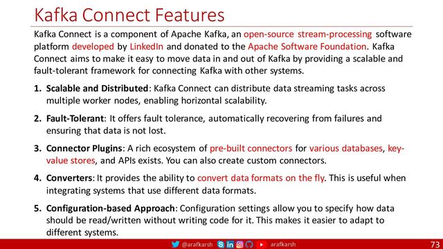 @arafkarsh arafkarsh
Kafka Connect Features
73
Kafka Connect is a component of Apache Kafka, an open-source stream-processing software
platform developed by LinkedIn and donated to the Apache Software Foundation. Kafka
Connect aims to make it easy to move data in and out of Kafka by providing a scalable and
fault-tolerant framework for connecting Kafka with other systems.
1. Scalable and Distributed: Kafka Connect can distribute data streaming tasks across
multiple worker nodes, enabling horizontal scalability.
2. Fault-Tolerant: It offers fault tolerance, automatically recovering from failures and
ensuring that data is not lost.
3. Connector Plugins: A rich ecosystem of pre-built connectors for various databases, key-
value stores, and APIs exists. You can also create custom connectors.
4. Converters: It provides the ability to convert data formats on the fly. This is useful when
integrating systems that use different data formats.
5. Configuration-based Approach: Configuration settings allow you to specify how data
should be read/written without writing code for it. This makes it easier to adapt to
different systems.
