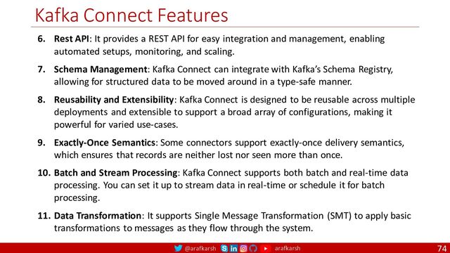 @arafkarsh arafkarsh
Kafka Connect Features
74
6. Rest API: It provides a REST API for easy integration and management, enabling
automated setups, monitoring, and scaling.
7. Schema Management: Kafka Connect can integrate with Kafka’s Schema Registry,
allowing for structured data to be moved around in a type-safe manner.
8. Reusability and Extensibility: Kafka Connect is designed to be reusable across multiple
deployments and extensible to support a broad array of configurations, making it
powerful for varied use-cases.
9. Exactly-Once Semantics: Some connectors support exactly-once delivery semantics,
which ensures that records are neither lost nor seen more than once.
10. Batch and Stream Processing: Kafka Connect supports both batch and real-time data
processing. You can set it up to stream data in real-time or schedule it for batch
processing.
11. Data Transformation: It supports Single Message Transformation (SMT) to apply basic
transformations to messages as they flow through the system.
