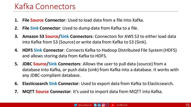 @arafkarsh arafkarsh
Kafka Connectors
75
1. File Source Connector: Used to load data from a file into Kafka.
2. File Sink Connector: Used to dump data from Kafka to a file.
3. Amazon S3 Source/Sink Connectors: Connectors for AWS S3 to either load data
into Kafka from S3 (Source) or write data from Kafka to S3 (Sink).
4. HDFS Sink Connector: Connects Kafka to Hadoop Distributed File System (HDFS)
and allows storing data from Kafka to HDFS.
5. JDBC Source/Sink Connectors: Allows the user to pull data (source) from a
database into Kafka, or push data (sink) from Kafka into a database. It works with
any JDBC-compliant database.
6. Elasticsearch Sink Connector: Used to export data from Kafka to Elasticsearch.
7. MQTT Source Connector: It's used to import data from MQTT into Kafka.
