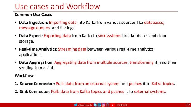 @arafkarsh arafkarsh
Use cases and Workflow
77
Common Use-Cases
• Data Ingestion: Importing data into Kafka from various sources like databases,
message queues, and file logs.
• Data Export: Exporting data from Kafka to sink systems like databases and cloud
storage.
• Real-time Analytics: Streaming data between various real-time analytics
applications.
• Data Aggregation: Aggregating data from multiple sources, transforming it, and then
sending it to a sink.
Workflow
1. Source Connector: Pulls data from an external system and pushes it to Kafka topics.
2. Sink Connector: Pulls data from Kafka topics and pushes it to external systems.
