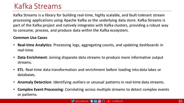 @arafkarsh arafkarsh
Kafka Streams
85
Kafka Streams is a library for building real-time, highly scalable, and fault-tolerant stream
processing applications using Apache Kafka as the underlying data store. Kafka Streams is
part of the Kafka project and natively integrates with Kafka clusters, providing a robust way
to consume, process, and produce data within the Kafka ecosystem.
Common Use Cases
• Real-time Analytics: Processing logs, aggregating counts, and updating dashboards in
real-time.
• Data Enrichment: Joining disparate data streams to produce more informative output
streams.
• ETL: Real-time data transformation and enrichment before loading into data lakes or
databases.
• Anomaly Detection: Identifying outliers or unusual patterns in real-time data streams.
• Complex Event Processing: Correlating across multiple streams to detect complex events
or patterns.
