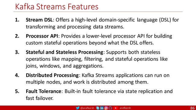 @arafkarsh arafkarsh
Kafka Streams Features
86
1. Stream DSL: Offers a high-level domain-specific language (DSL) for
transforming and processing data streams.
2. Processor API: Provides a lower-level processor API for building
custom stateful operations beyond what the DSL offers.
3. Stateful and Stateless Processing: Supports both stateless
operations like mapping, filtering, and stateful operations like
joins, windows, and aggregations.
4. Distributed Processing: Kafka Streams applications can run on
multiple nodes, and work is distributed among them.
5. Fault Tolerance: Built-in fault tolerance via state replication and
fast failover.
