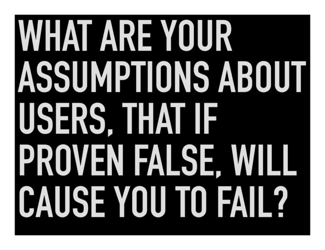 WHAT ARE YOUR
ASSUMPTIONS ABOUT
USERS, THAT IF
PROVEN FALSE, WILL
CAUSE YOU TO FAIL?
