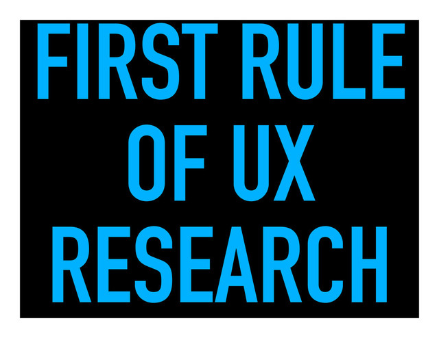 FIRST RULE
OF UX
RESEARCH
