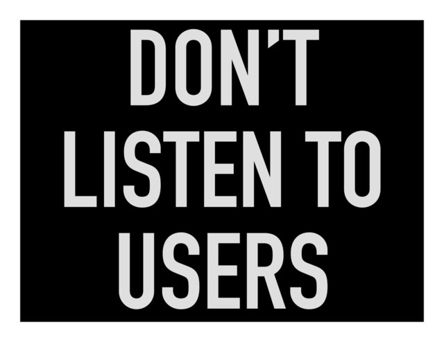 DON’T
LISTEN TO
USERS
