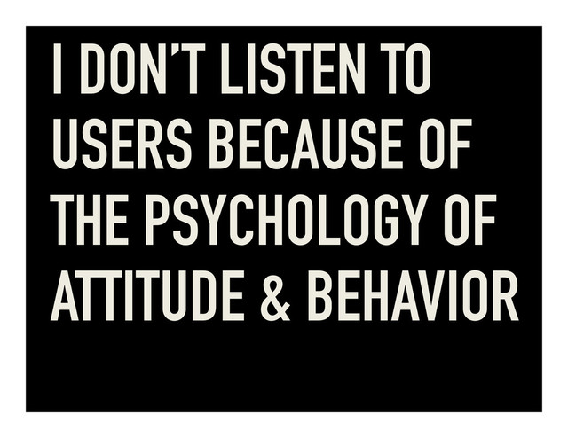 I DON’T LISTEN TO
USERS BECAUSE OF
THE PSYCHOLOGY OF
ATTITUDE & BEHAVIOR
