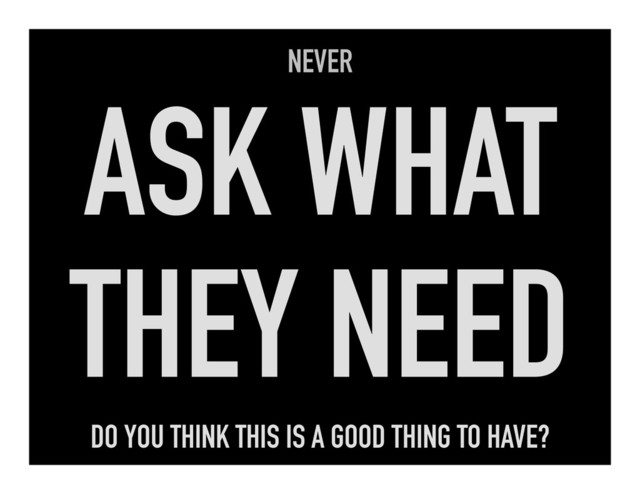 NEVER
ASK WHAT
THEY NEED
DO YOU THINK THIS IS A GOOD THING TO HAVE?
