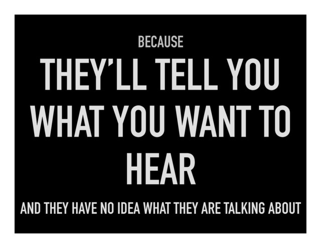 BECAUSE
THEY’LL TELL YOU
WHAT YOU WANT TO
HEAR
AND THEY HAVE NO IDEA WHAT THEY ARE TALKING ABOUT
