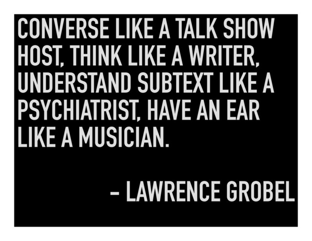CONVERSE LIKE A TALK SHOW
HOST, THINK LIKE A WRITER,
UNDERSTAND SUBTEXT LIKE A
PSYCHIATRIST, HAVE AN EAR
LIKE A MUSICIAN.
- LAWRENCE GROBEL
