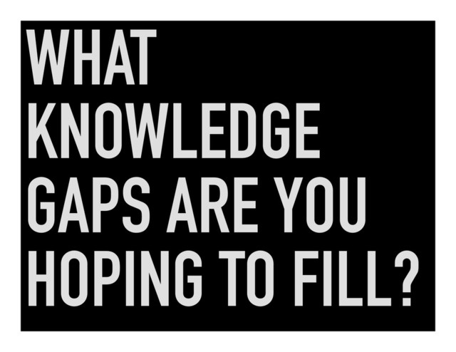 WHAT
KNOWLEDGE
GAPS ARE YOU
HOPING TO FILL?
