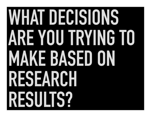 WHAT DECISIONS
ARE YOU TRYING TO
MAKE BASED ON
RESEARCH
RESULTS?

