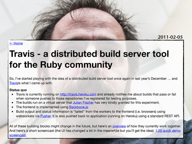 ← Home
Travis - a distributed build server tool
for the Ruby community
So, I’ve started playing with the idea of a distributed build server tool once again in last year’s December … and
Travisis what I came up with.
Status quo
■ Travis is currently running on http://travis.heroku.com and already notiﬁes me about builds that pass or fail
when someone pushes to those repositories I’ve registered for testing purposes.
■ The builds run on a virtual server that Julian Fischer has very kindly granted for this experiment.
■ The frontend is implemented using Backbone.js.
■ Build output and status information is “tailed” from the workers to the frontend (i.e. browsers) using
websockets via Pusher. It is also pushed back to application (running on Heroku) using a standard REST API.
All of these building blocks might change in the future, but here’s an overview of how they currently work together.
And here’s a short screencast (the UI has changed a bit in the meanwhile but you’ll get the idea): 1:20 quick demo
screencast.
2011-02-05
