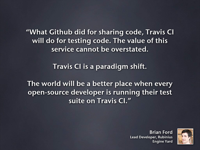 “What Github did for sharing code, Travis CI
will do for testing code. The value of this
service cannot be overstated.
Travis CI is a paradigm shift.
The world will be a better place when every
open-source developer is running their test
suite on Travis CI.”
Brian Ford
Lead Developer, Rubinius
Engine Yard
