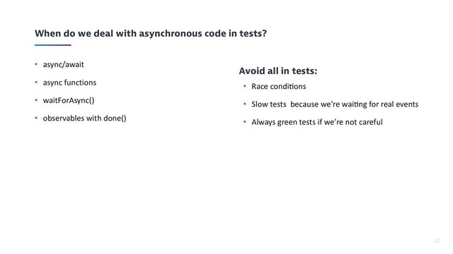 12
When do we deal with asynchronous code in tests?
• async/await
• async functions
• waitForAsync()
• observables with done()
Avoid all in tests:
• Race condi-ons
• Slow tests because we’re wai-ng for real events
• Always green tests if we’re not careful
