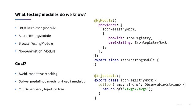 piotrl.net 4
What testing modules do we know?
• HttpClientTestingModule
• RouterTestingModule
• BrowserTestingModule
• NoopAnimationsModule
Goal?
• Avoid imperative mocking
• Deliver predefined mocks and used modules
• Cut Dependency Injection tree
@NgModule({
providers: [
IconRegistryMock,
{
provide: IconRegistry,
useExisting: IconRegistryMock,
},
],
})
export class IconTestingModule {
}
@Injectable()
export class IconRegistryMock {
getIcon(name: string): Observable {
return of('');
}
}
