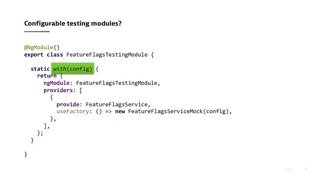 piotrl.net 6
Configurable testing modules?
@NgModule()
export class FeatureFlagsTestingModule {
static with(config) {
return {
ngModule: FeatureFlagsTestingModule,
providers: [
{
provide: FeatureFlagsService,
useFactory: () => new FeatureFlagsServiceMock(config),
},
],
};
}
}
