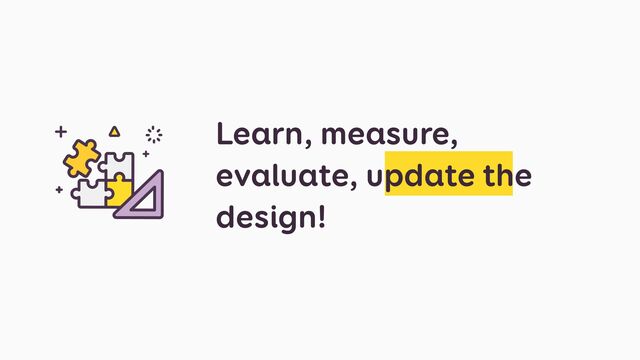 Learn, measure,
evaluate, update the
design!
