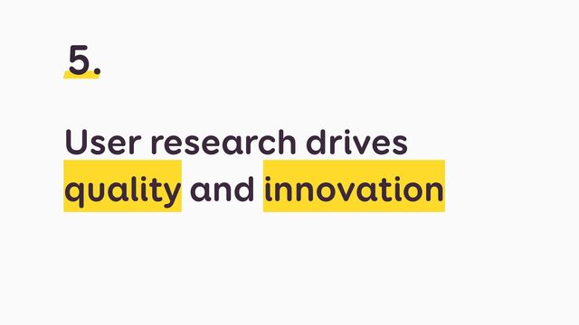 User research drives
quality and innovation
5.
