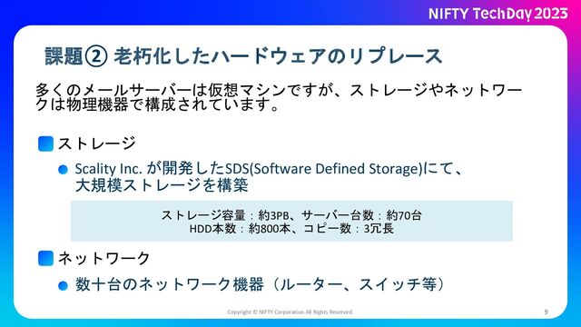 課題② 老朽化したハードウェアのリプレース
Copyright © NIFTY Corporation All Rights Reserved. 9
多くのメールサーバーは仮想マシンですが、ストレージやネットワー
クは物理機器で構成されています。
ストレージ
Scality Inc. が開発したSDS(Software Defined Storage)にて、
大規模ストレージを構築
ネットワーク
ストレージ容量：約3PB、サーバー台数：約70台
HDD本数：約800本、コピー数：3冗長
数十台のネットワーク機器（ルーター、スイッチ等）
