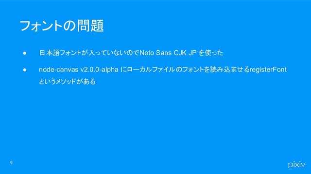 ● 日本語フォントが入っていないので Noto Sans CJK JP を使った
● node-canvas v2.0.0-alpha にローカルファイルのフォントを読み込ませる registerFont
というメソッドがある
9
フォントの問題
