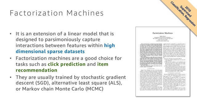 Factorization Machines
• It is an extension of a linear model that is
designed to parsimoniously capture
interactions between features within high
dimensional sparse datasets
• Factorization machines are a good choice for
tasks such as click prediction and item
recommendation
• They are usually trained by stochastic gradient
descent (SGD), alternative least square (ALS),
or Markov chain Monte Carlo (MCMC)
Factorization Machines
Steffen Rendle
Department of Reasoning for Intelligence
The Institute of Scientiﬁc and Industrial Research
Osaka University, Japan
rendle@ar.sanken.osaka-u.ac.jp
Abstract—In this paper, we introduce Factorization Machines
(FM) which are a new model class that combines the advantages
of Support Vector Machines (SVM) with factorization models.
Like SVMs, FMs are a general predictor working with any
real valued feature vector. In contrast to SVMs, FMs model all
interactions between variables using factorized parameters. Thus
they are able to estimate interactions even in problems with huge
sparsity (like recommender systems) where SVMs fail. We show
that the model equation of FMs can be calculated in linear time
and thus FMs can be optimized directly. So unlike nonlinear
SVMs, a transformation in the dual form is not necessary and
the model parameters can be estimated directly without the need
of any support vector in the solution. We show the relationship
to SVMs and the advantages of FMs for parameter estimation
in sparse settings.
On the other hand there are many different factorization mod-
els like matrix factorization, parallel factor analysis or specialized
models like SVD++, PITF or FPMC. The drawback of these
models is that they are not applicable for general prediction tasks
but work only with special input data. Furthermore their model
equations and optimization algorithms are derived individually
for each task. We show that FMs can mimic these models just
by specifying the input data (i.e. the feature vectors). This makes
FMs easily applicable even for users without expert knowledge
in factorization models.
Index Terms—factorization machine; sparse data; tensor fac-
torization; support vector machine
I. INTRODUCTION
Support Vector Machines are one of the most popular
predictors in machine learning and data mining. Nevertheless
in settings like collaborative ﬁltering, SVMs play no important
role and the best models are either direct applications of
standard matrix/ tensor factorization models like PARAFAC
[1] or specialized models using factorized parameters [2], [3],
[4]. In this paper, we show that the only reason why standard
SVM predictors are not successful in these tasks is that they
cannot learn reliable parameters (‘hyperplanes’) in complex
(non-linear) kernel spaces under very sparse data. On the other
hand, the drawback of tensor factorization models and even
more for specialized factorization models is that (1) they are
not applicable to standard prediction data (e.g. a real valued
feature vector in Rn.) and (2) that specialized models are
usually derived individually for a speciﬁc task requiring effort
in modelling and design of a learning algorithm.
In this paper, we introduce a new predictor, the Factor-
ization Machine (FM), that is a general predictor like SVMs
but is also able to estimate reliable parameters under very
high sparsity. The factorization machine models all nested
variable interactions (comparable to a polynomial kernel in
SVM), but uses a factorized parametrization instead of a
dense parametrization like in SVMs. We show that the model
equation of FMs can be computed in linear time and that it
depends only on a linear number of parameters. This allows
direct optimization and storage of model parameters without
the need of storing any training data (e.g. support vectors) for
prediction. In contrast to this, non-linear SVMs are usually
optimized in the dual form and computing a prediction (the
model equation) depends on parts of the training data (the
support vectors). We also show that FMs subsume many of
the most successful approaches for the task of collaborative
ﬁltering including biased MF, SVD++ [2], PITF [3] and FPMC
[4].
In total, the advantages of our proposed FM are:
1) FMs allow parameter estimation under very sparse data
where SVMs fail.
2) FMs have linear complexity, can be optimized in the
primal and do not rely on support vectors like SVMs.
We show that FMs scale to large datasets like Netﬂix
with 100 millions of training instances.
3) FMs are a general predictor that can work with any real
valued feature vector. In contrast to this, other state-of-
the-art factorization models work only on very restricted
input data. We will show that just by deﬁning the feature
vectors of the input data, FMs can mimic state-of-the-art
models like biased MF, SVD++, PITF or FPMC.
II. PREDICTION UNDER SPARSITY
The most common prediction task is to estimate a function
y : Rn → T from a real valued feature vector x ∈ Rn to a
target domain T (e.g. T = R for regression or T = {+, −}
for classiﬁcation). In supervised settings, it is assumed that
there is a training dataset D = {(x(1), y(1)), (x(2), y(2)), . . .}
of examples for the target function y given. We also investigate
the ranking task where the function y with target T = R can
be used to score feature vectors x and sort them according to
their score. Scoring functions can be learned with pairwise
training data [5], where a feature tuple (x(A), x(B)) ∈ D
means that x(A) should be ranked higher than x(B). As the
pairwise ranking relation is antisymmetric, it is sufﬁcient to
use only positive training instances.
In this paper, we deal with problems where x is highly
sparse, i.e. almost all of the elements xi of a vector x are
zero. Let m(x) be the number of non-zero elements in the
2010
Supervised
Classification, Regression
