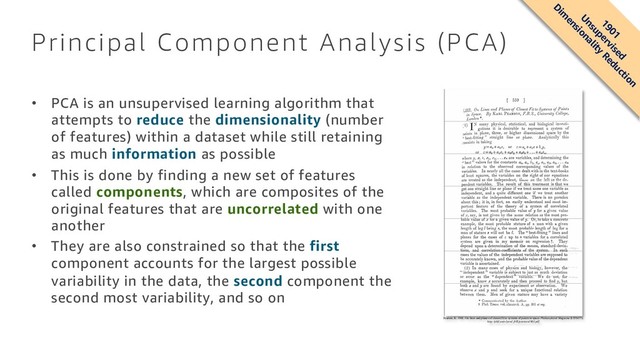 Principal Component Analysis (PCA)
• PCA is an unsupervised learning algorithm that
attempts to reduce the dimensionality (number
of features) within a dataset while still retaining
as much information as possible
• This is done by finding a new set of features
called components, which are composites of the
original features that are uncorrelated with one
another
• They are also constrained so that the first
component accounts for the largest possible
variability in the data, the second component the
second most variability, and so on
Pearson, K. 1901. On lines and planes of closest fit to systems of points in space. Philosophical Magazine 2:559-572.
http://pbil.univ-lyon1.fr/R/pearson1901.pdf
1901
Unsupervised
Dim
ensionality
Reduction
