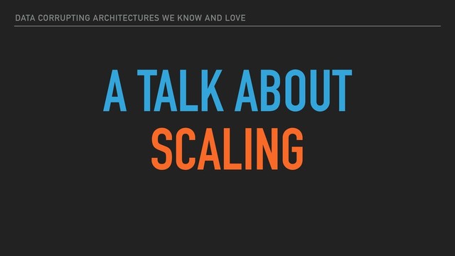 DATA CORRUPTING ARCHITECTURES WE KNOW AND LOVE
A TALK ABOUT
SCALING
