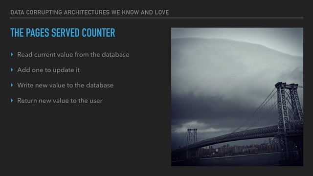 DATA CORRUPTING ARCHITECTURES WE KNOW AND LOVE
THE PAGES SERVED COUNTER
‣ Read current value from the database
‣ Add one to update it
‣ Write new value to the database
‣ Return new value to the user
