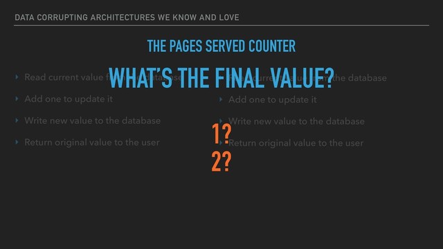 DATA CORRUPTING ARCHITECTURES WE KNOW AND LOVE
THE PAGES SERVED COUNTER
‣ Read current value from the database
‣ Add one to update it
‣ Write new value to the database
‣ Return original value to the user
‣ Read current value from the database
‣ Add one to update it
‣ Write new value to the database
‣ Return original value to the user
WHAT’S THE FINAL VALUE?
1?
2?
