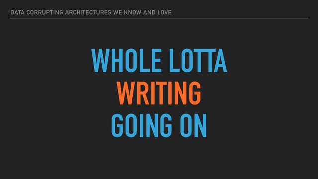 DATA CORRUPTING ARCHITECTURES WE KNOW AND LOVE
WHOLE LOTTA
WRITING
GOING ON
