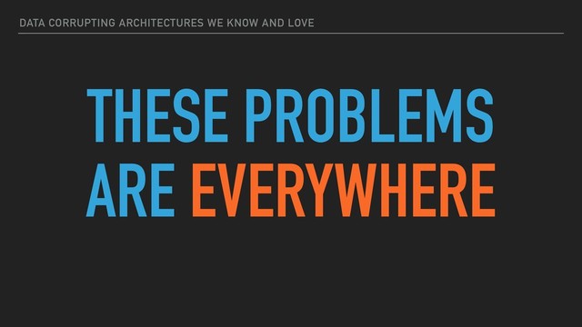 DATA CORRUPTING ARCHITECTURES WE KNOW AND LOVE
THESE PROBLEMS
ARE EVERYWHERE
