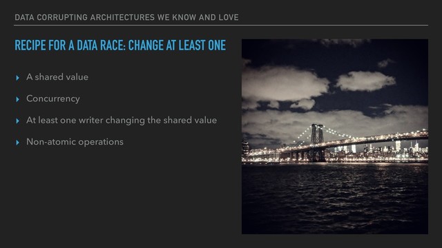 DATA CORRUPTING ARCHITECTURES WE KNOW AND LOVE
RECIPE FOR A DATA RACE: CHANGE AT LEAST ONE
▸ A shared value
▸ Concurrency
▸ At least one writer changing the shared value
▸ Non-atomic operations
