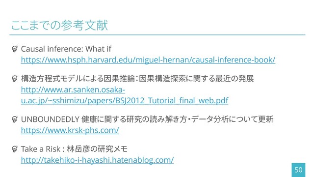 ここまでの参考文献
┏ Causal inference: What if
https://www.hsph.harvard.edu/miguel-hernan/causal-inference-book/
┏ 構造方程式モデルによる因果推論：因果構造探索に関する最近の発展
http://www.ar.sanken.osaka-
u.ac.jp/~sshimizu/papers/BSJ2012_Tutorial_final_web.pdf
┏ UNBOUNDEDLY 健康に関する研究の読み解き方・データ分析について更新
https://www.krsk-phs.com/
┏ Take a Risk : 林岳彦の研究メモ
http://takehiko-i-hayashi.hatenablog.com/
50
