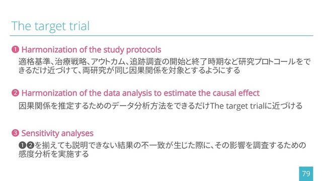 The target trial
適格基準、治療戦略、アウトカム、追跡調査の開始と終了時期など研究プロトコールをで
きるだけ近づけて、両研究が同じ因果関係を対象とするようにする
79
❶ Harmonization of the study protocols
因果関係を推定するためのデータ分析方法をできるだけThe target trialに近づける
❷ Harmonization of the data analysis to estimate the causal effect
❶❷を揃えても説明できない結果の不一致が生じた際に、その影響を調査するための
感度分析を実施する
❸ Sensitivity analyses
