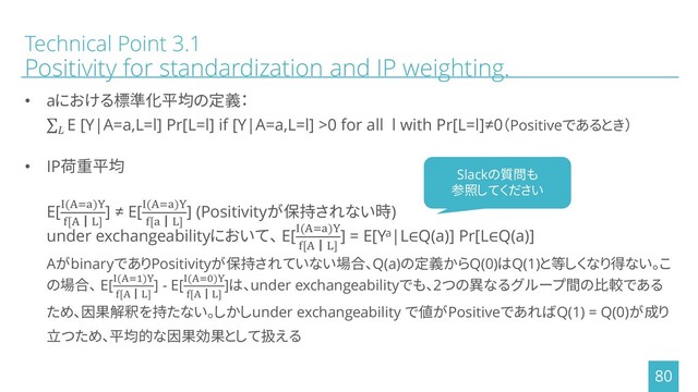 Technical Point 3.1
Positivity for standardization and IP weighting.
• aにおける標準化平均の定義：
σ
E [Y|A=a,L=l] Pr[L=l] if [Y|A=a,L=l] >0 for all l with Pr[L=l]≠0（Positiveであるとき）
• IP荷重平均
E[I(A=a)Y
f[A┃L]
] ≠ E[I(A=a)Y
f[a┃L]
] (Positivityが保持されない時)
under exchangeabilityにおいて、 E[I(A=a)Y
f[A┃L]
] = E[Ya|L∈Q(a)] Pr[L∈Q(a)]
AがbinaryでありPositivityが保持されていない場合、Q(a)の定義からQ(0)はQ(1)と等しくなり得ない。こ
の場合、 E[I(A=1)Y
f[A┃L]
] - E[I(A=0)Y
f[A┃L]
]は、under exchangeabilityでも、2つの異なるグループ間の比較である
ため、因果解釈を持たない。しかしunder exchangeability で値がPositiveであればQ(1) = Q(0)が成り
立つため、平均的な因果効果として扱える
80
Slackの質問も
参照してください
