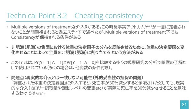 Technical Point 3.2 Cheating consistency
• Multiple versions of treatmentな介入Rがある。この時反事実アウトカムYa=1が一意に定義され
ないことが問題視されると過去スライドで述べたが、Multiple versions of treatment下でも
Consistencyが保持される条件がある
• 非肥満（肥満）の集団における体重の決定因子の分布を反映させるために、体重の決定要因を変
化させることによって全員を非肥満（肥満）に割り当てる という方法がある
• このTrickは、Pr[Y = 1|A = 1]とPr[Y = 1|A = 0]を比較する多くの観察研究の分析で暗黙の了解と
して使用されている（多くの場合は、他変数の条件付き）。
• 問題点：現実的な介入とは一致しない可能性（外的妥当性の担保の問題）
「調整された体重の決定要因」に介入すると、死亡率が30％減少すると示唆されたとしても、現実
的な介入（カロリー摂取量や運動レベルの変更etc）が実際に死亡率を30％減少させることを意味
するわけではない。
81
