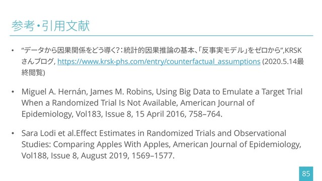 参考・引用文献
• “データから因果関係をどう導く？：統計的因果推論の基本、「反事実モデル」をゼロから”,KRSK
さんブログ, https://www.krsk-phs.com/entry/counterfactual_assumptions (2020.5.14最
終閲覧)
• Miguel A. Hernán, James M. Robins, Using Big Data to Emulate a Target Trial
When a Randomized Trial Is Not Available, American Journal of
Epidemiology, Vol183, Issue 8, 15 April 2016, 758–764.
• Sara Lodi et al.Effect Estimates in Randomized Trials and Observational
Studies: Comparing Apples With Apples, American Journal of Epidemiology,
Vol188, Issue 8, August 2019, 1569–1577.
85
