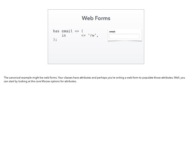 Web Forms
has email => (
is => ‘rw’,
);
The canonical example might be web forms. Your classes have attributes and perhaps you’re writing a web form to populate those attributes. Well, you
can start by looking at the core Moose options for attributes.
