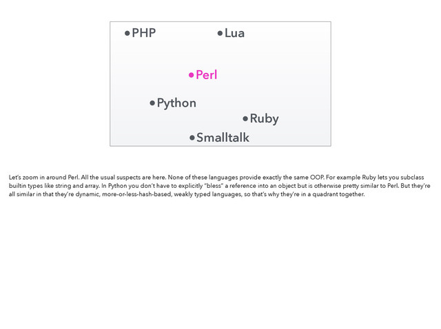 Perl
Ruby
Python
PHP Lua
Smalltalk
Let’s zoom in around Perl. All the usual suspects are here. None of these languages provide exactly the same OOP. For example Ruby lets you subclass
builtin types like string and array. In Python you don’t have to explicitly “bless” a reference into an object but is otherwise pretty similar to Perl. But they’re
all similar in that they’re dynamic, more-or-less-hash-based, weakly typed languages, so that’s why they’re in a quadrant together.
