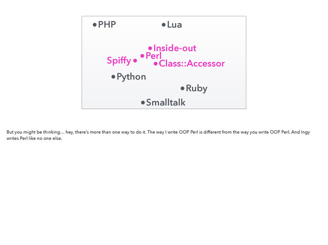 Perl
Ruby
Python
PHP Lua
Smalltalk
Inside-out
Class::Accessor
Spiffy
But you might be thinking… hey, there’s more than one way to do it. The way I write OOP Perl is different from the way you write OOP Perl. And Ingy
writes Perl like no one else.
