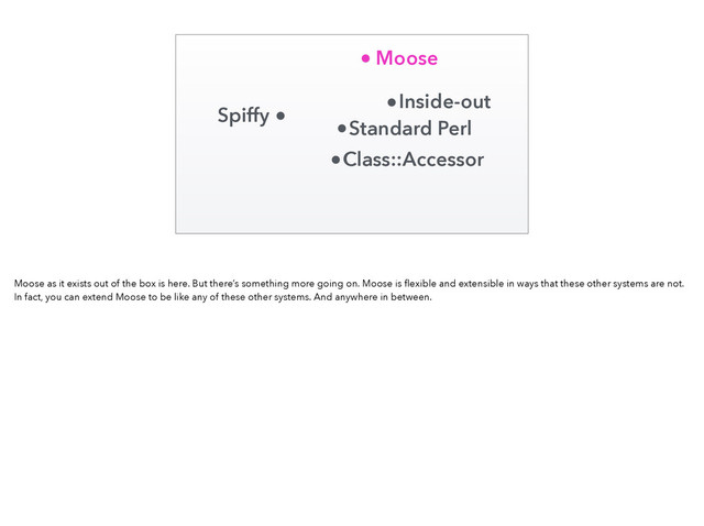 Standard Perl
Inside-out
Class::Accessor
Moose
Spiffy
Moose as it exists out of the box is here. But there’s something more going on. Moose is ﬂexible and extensible in ways that these other systems are not.
In fact, you can extend Moose to be like any of these other systems. And anywhere in between.

