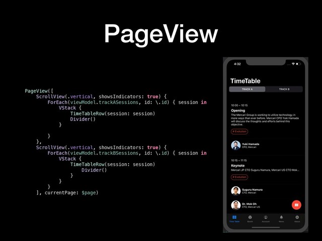 PageView
PageView([
ScrollView(.vertical, showsIndicators: true) {
ForEach(viewModel.trackASessions, id: \.id) { session in
VStack {
TimeTableRow(session: session)
Divider()
}
}
},
ScrollView(.vertical, showsIndicators: true) {
ForEach(viewModel.trackBSessions, id: \.id) { session in
VStack {
TimeTableRow(session: session)
Divider()
}
}
}
], currentPage: $page)
