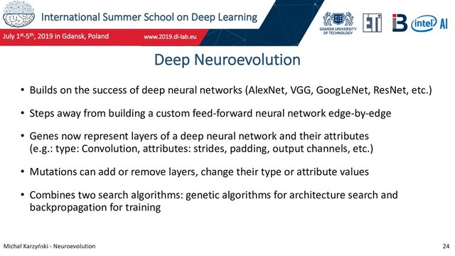 International Summer School on Deep Learning
Michał Karzyński - Neuroevolution 24
Deep Neuroevolution
• Builds on the success of deep neural networks (AlexNet, VGG, GoogLeNet, ResNet, etc.)
• Steps away from building a custom feed-forward neural network edge-by-edge
• Genes now represent layers of a deep neural network and their attributes
(e.g.: type: Convolution, attributes: strides, padding, output channels, etc.)
• Mutations can add or remove layers, change their type or attribute values
• Combines two search algorithms: genetic algorithms for architecture search and
backpropagation for training
