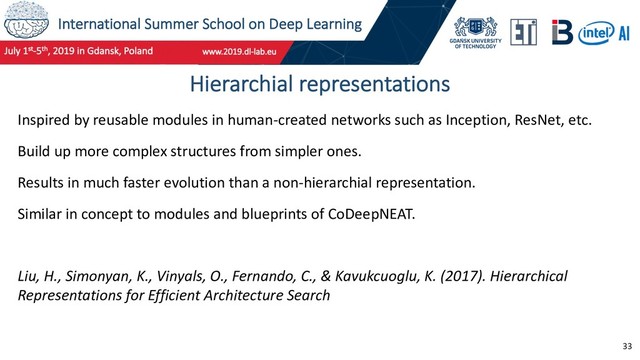 International Summer School on Deep Learning
33
Hierarchial representations
Inspired by reusable modules in human-created networks such as Inception, ResNet, etc.
Build up more complex structures from simpler ones.
Results in much faster evolution than a non-hierarchial representation.
Similar in concept to modules and blueprints of CoDeepNEAT.
Liu, H., Simonyan, K., Vinyals, O., Fernando, C., & Kavukcuoglu, K. (2017). Hierarchical
Representations for Efficient Architecture Search
