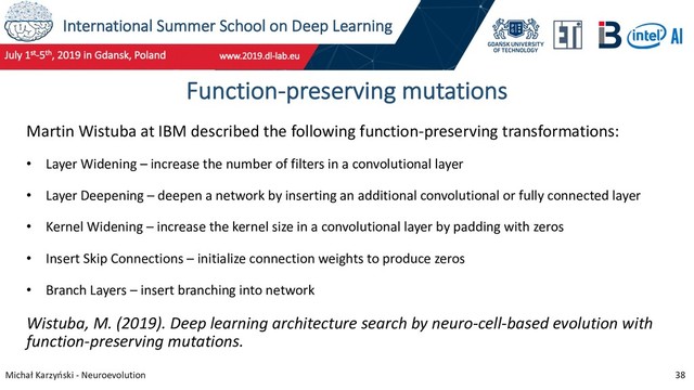 International Summer School on Deep Learning
Michał Karzyński - Neuroevolution 38
Function-preserving mutations
Martin Wistuba at IBM described the following function-preserving transformations:
• Layer Widening – increase the number of filters in a convolutional layer
• Layer Deepening – deepen a network by inserting an additional convolutional or fully connected layer
• Kernel Widening – increase the kernel size in a convolutional layer by padding with zeros
• Insert Skip Connections – initialize connection weights to produce zeros
• Branch Layers – insert branching into network
Wistuba, M. (2019). Deep learning architecture search by neuro-cell-based evolution with
function-preserving mutations.
